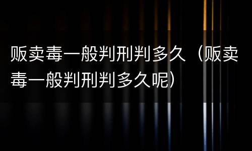 贩卖毒一般判刑判多久（贩卖毒一般判刑判多久呢）
