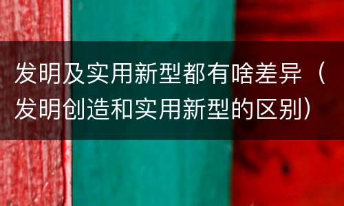 发明及实用新型都有啥差异（发明创造和实用新型的区别）