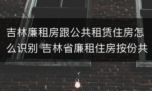 吉林廉租房跟公共租赁住房怎么识别 吉林省廉租住房按份共有产权实施管理办法