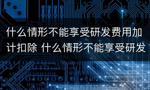 什么情形不能享受研发费用加计扣除 什么情形不能享受研发费用加计扣除政策