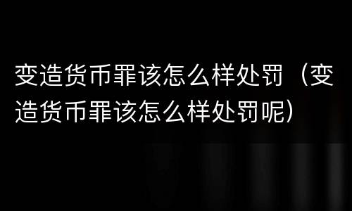 变造货币罪该怎么样处罚（变造货币罪该怎么样处罚呢）
