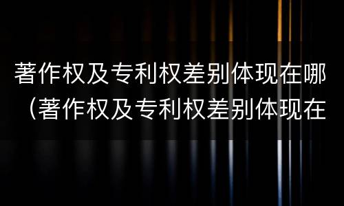 著作权及专利权差别体现在哪（著作权及专利权差别体现在哪些）