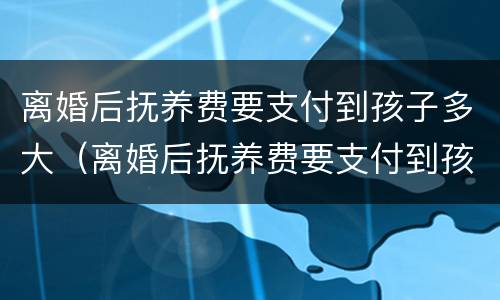 离婚后抚养费要支付到孩子多大（离婚后抚养费要支付到孩子多大才能拿到）
