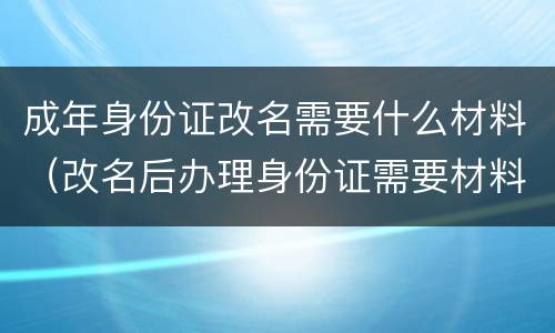 成年身份证改名需要什么材料（改名后办理身份证需要材料）