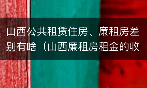 山西公共租赁住房、廉租房差别有啥（山西廉租房租金的收费标准）