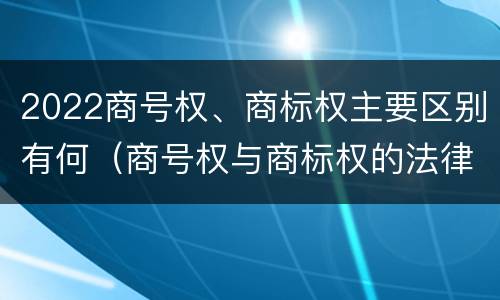 2022商号权、商标权主要区别有何（商号权与商标权的法律冲突与解决）