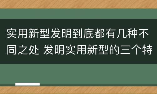实用新型发明到底都有几种不同之处 发明实用新型的三个特点