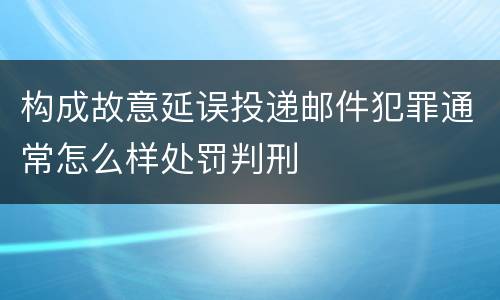 构成故意延误投递邮件犯罪通常怎么样处罚判刑