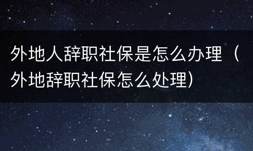 外地人辞职社保是怎么办理（外地辞职社保怎么处理）