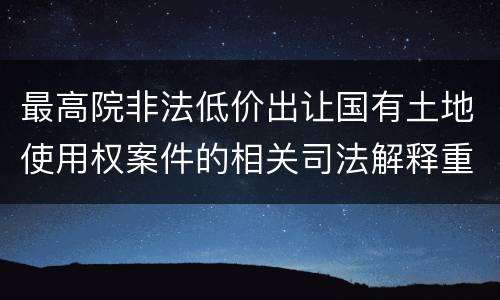 最高院非法低价出让国有土地使用权案件的相关司法解释重要内容包括什么