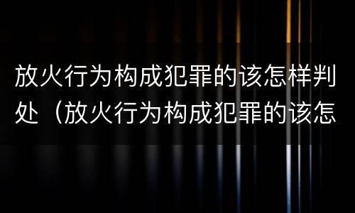 放火行为构成犯罪的该怎样判处（放火行为构成犯罪的该怎样判处刑事责任）