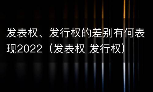 发表权、发行权的差别有何表现2022（发表权 发行权）
