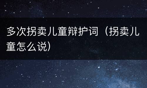 多次拐卖儿童辩护词（拐卖儿童怎么说）