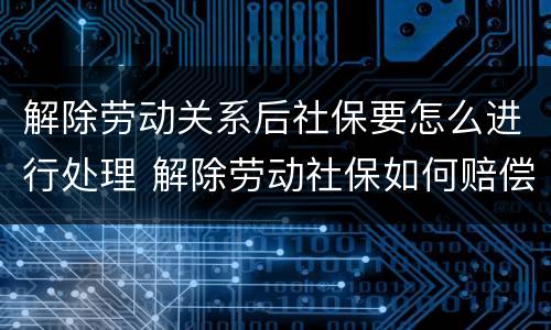 解除劳动关系后社保要怎么进行处理 解除劳动社保如何赔偿