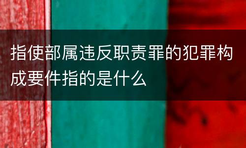 指使部属违反职责罪的犯罪构成要件指的是什么