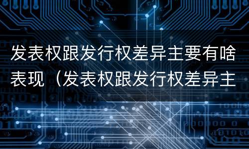 发表权跟发行权差异主要有啥表现（发表权跟发行权差异主要有啥表现呢）