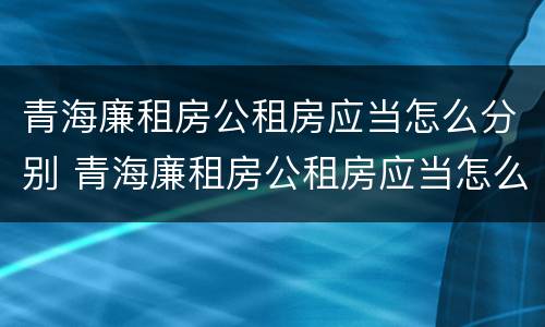 青海廉租房公租房应当怎么分别 青海廉租房公租房应当怎么分别购买