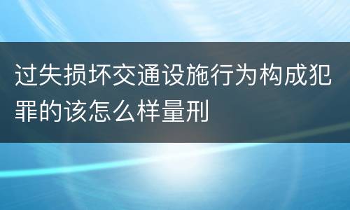 过失损坏交通设施行为构成犯罪的该怎么样量刑