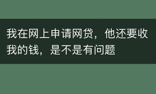 我在网上申请网贷，他还要收我的钱，是不是有问题