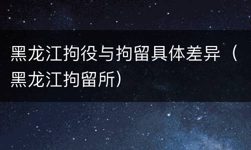 黑龙江拘役与拘留具体差异（黑龙江拘留所）