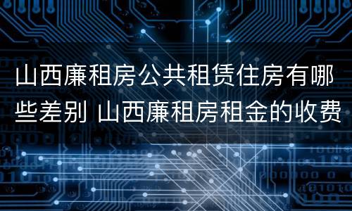 山西廉租房公共租赁住房有哪些差别 山西廉租房租金的收费标准