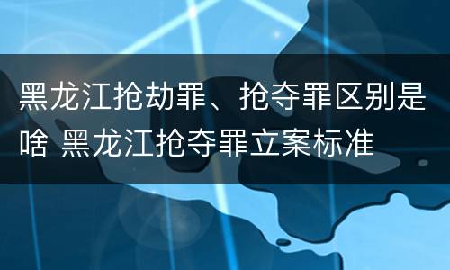 黑龙江抢劫罪、抢夺罪区别是啥 黑龙江抢夺罪立案标准