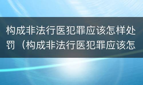 构成非法行医犯罪应该怎样处罚（构成非法行医犯罪应该怎样处罚他人）