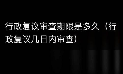行政复议审查期限是多久（行政复议几日内审查）