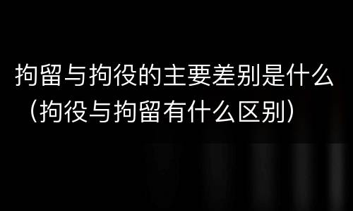 拘留与拘役的主要差别是什么（拘役与拘留有什么区别）
