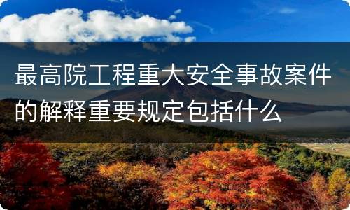 最高院工程重大安全事故案件的解释重要规定包括什么