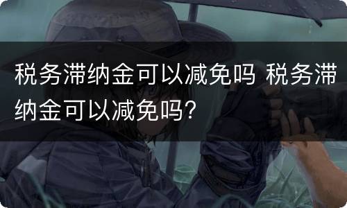 税务滞纳金可以减免吗 税务滞纳金可以减免吗?