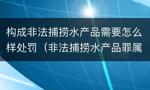 构成非法捕捞水产品需要怎么样处罚（非法捕捞水产品罪属于什么违法行为）