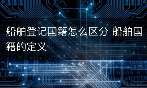船舶登记国籍怎么区分 船舶国籍的定义