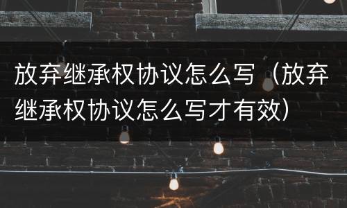 放弃继承权协议怎么写（放弃继承权协议怎么写才有效）