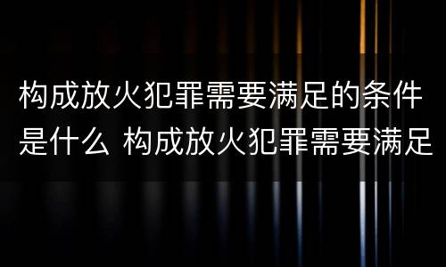 构成放火犯罪需要满足的条件是什么 构成放火犯罪需要满足的条件是什么