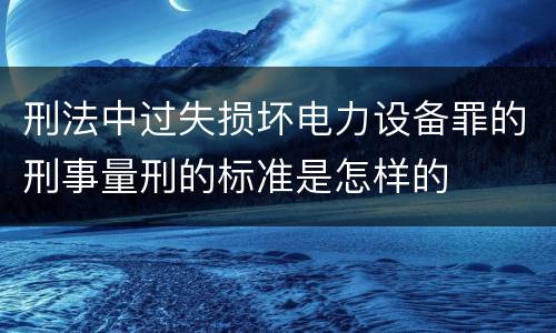 刑法中过失损坏电力设备罪的刑事量刑的标准是怎样的