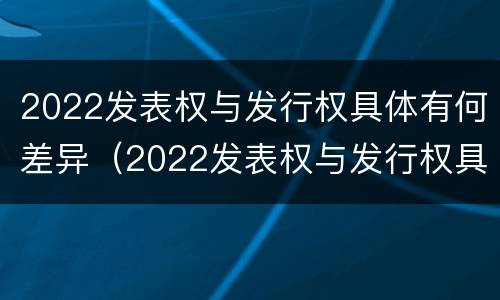 2022发表权与发行权具体有何差异（2022发表权与发行权具体有何差异和区别）