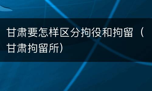 甘肃要怎样区分拘役和拘留（甘肃拘留所）