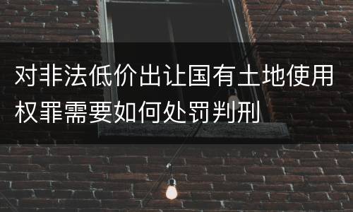 对非法低价出让国有土地使用权罪需要如何处罚判刑