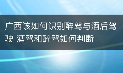广西该如何识别醉驾与酒后驾驶 酒驾和醉驾如何判断