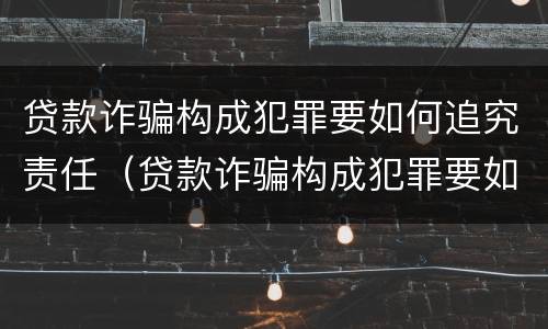 贷款诈骗构成犯罪要如何追究责任（贷款诈骗构成犯罪要如何追究责任呢）