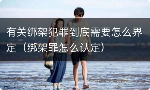 有关绑架犯罪到底需要怎么界定（绑架罪怎么认定）