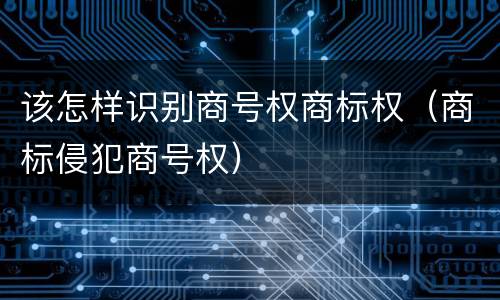 该怎样识别商号权商标权（商标侵犯商号权）
