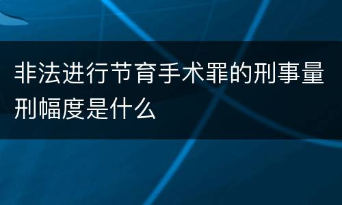 非法进行节育手术罪的刑事量刑幅度是什么