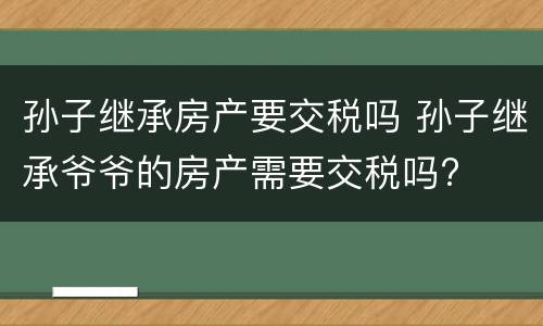 孙子继承房产要交税吗 孙子继承爷爷的房产需要交税吗?