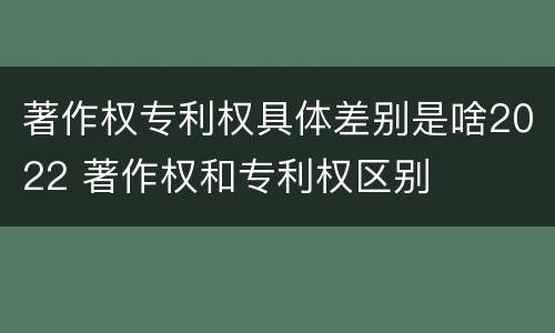 著作权专利权具体差别是啥2022 著作权和专利权区别