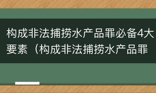 构成非法捕捞水产品罪必备4大要素（构成非法捕捞水产品罪必备4大要素是）