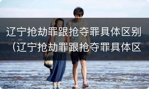 辽宁抢劫罪跟抢夺罪具体区别（辽宁抢劫罪跟抢夺罪具体区别在哪）