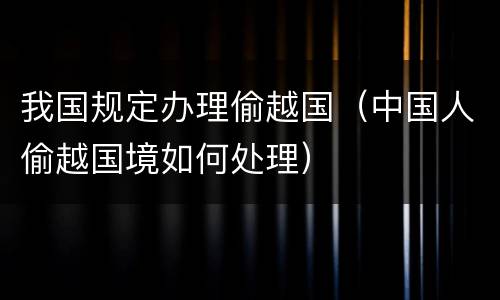 我国规定办理偷越国（中国人偷越国境如何处理）