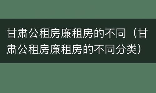 甘肃公租房廉租房的不同（甘肃公租房廉租房的不同分类）